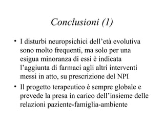 Conclusioni (1)
• I disturbi neuropsichici dell’età evolutiva
sono molto frequenti, ma solo per una
esigua minoranza di essi è indicata
l’aggiunta di farmaci agli altri interventi
messi in atto, su prescrizione del NPI
• Il progetto terapeutico è sempre globale e
prevede la presa in carico dell’insieme delle
relazioni paziente-famiglia-ambiente
 