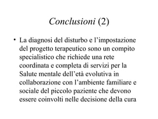 Conclusioni (2)
• La diagnosi del disturbo e l’impostazione
del progetto terapeutico sono un compito
specialistico che richiede una rete
coordinata e completa di servizi per la
Salute mentale dell’età evolutiva in
collaborazione con l’ambiente familiare e
sociale del piccolo paziente che devono
essere coinvolti nelle decisione della cura
 