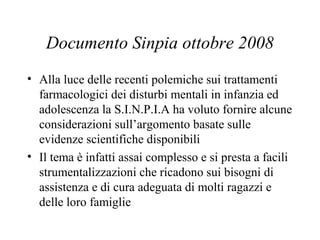 Documento Sinpia ottobre 2008
• Alla luce delle recenti polemiche sui trattamenti
farmacologici dei disturbi mentali in infanzia ed
adolescenza la S.I.N.P.I.A ha voluto fornire alcune
considerazioni sull’argomento basate sulle
evidenze scientifiche disponibili
• Il tema è infatti assai complesso e si presta a facili
strumentalizzazioni che ricadono sui bisogni di
assistenza e di cura adeguata di molti ragazzi e
delle loro famiglie
 