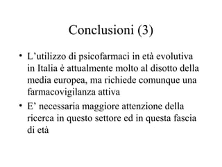 Conclusioni (3)
• L’utilizzo di psicofarmaci in età evolutiva
in Italia è attualmente molto al disotto della
media europea, ma richiede comunque una
farmacovigilanza attiva
• E’ necessaria maggiore attenzione della
ricerca in questo settore ed in questa fascia
di età
 