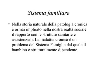 Sistema familiare
• Nella storia naturale della patologia cronica
è ormai implicito nella nostra realtà sociale
il rapporto con le strutture sanitarie e
assistenziali. La malattia cronica è un
problema del Sistema Famiglia dal quale il
bambino è strutturalmente dipendente.
 