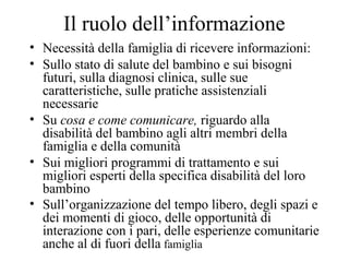 Il ruolo dell’informazione
• Necessità della famiglia di ricevere informazioni:
• Sullo stato di salute del bambino e sui bisogni
futuri, sulla diagnosi clinica, sulle sue
caratteristiche, sulle pratiche assistenziali
necessarie
• Su cosa e come comunicare, riguardo alla
disabilità del bambino agli altri membri della
famiglia e della comunità
• Sui migliori programmi di trattamento e sui
migliori esperti della specifica disabilità del loro
bambino
• Sull’organizzazione del tempo libero, degli spazi e
dei momenti di gioco, delle opportunità di
interazione con i pari, delle esperienze comunitarie
anche al di fuori della famiglia
 