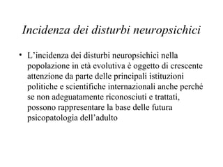 Incidenza dei disturbi neuropsichici
• L’incidenza dei disturbi neuropsichici nella
popolazione in età evolutiva è oggetto di crescente
attenzione da parte delle principali istituzioni
politiche e scientifiche internazionali anche perché
se non adeguatamente riconosciuti e trattati,
possono rappresentare la base delle futura
psicopatologia dell’adulto
 