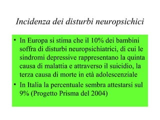 Incidenza dei disturbi neuropsichici
• In Europa si stima che il 10% dei bambini
soffra di disturbi neuropsichiatrici, di cui le
sindromi depressive rappresentano la quinta
causa di malattia e attraverso il suicidio, la
terza causa di morte in età adolescenziale
• In Italia la percentuale sembra attestarsi sul
9% (Progetto Prisma del 2004)
 