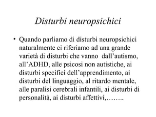 Disturbi neuropsichici
• Quando parliamo di disturbi neuropsichici
naturalmente ci riferiamo ad una grande
varietà di disturbi che vanno dall’autismo,
all’ADHD, alle psicosi non autistiche, ai
disturbi specifici dell’apprendimento, ai
disturbi del linguaggio, al ritardo mentale,
alle paralisi cerebrali infantili, ai disturbi di
personalità, ai disturbi affettivi,……..
 