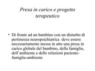 Presa in carico e progetto
terapeutico
• Di fronte ad un bambino con un disturbo di
pertinenza neuropsichiatrica deve essere
necessariamente messa in atto una presa in
carico globale del bambino, della famiglia,
dell’ambiente e delle relazioni paziente-
famiglia-ambiente
 