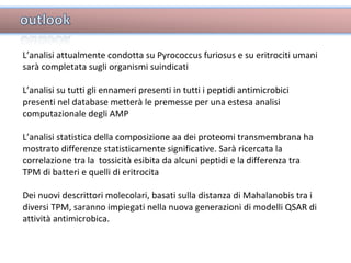 L’analisi attualmente condotta su Pyrococcus furiosus e su eritrociti umani sarà completata sugli organismi suindicati L’analisi su tutti gli ennameri presenti in tutti i peptidi antimicrobici presenti nel database metterà le premesse per una estesa analisi computazionale degli AMP L’analisi statistica della composizione aa dei proteomi transmembrana ha mostrato differenze statisticamente significative. Sarà ricercata la correlazione tra la  tossicità esibita da alcuni peptidi e la differenza tra TPM di batteri e quelli di eritrocita  Dei nuovi descrittori molecolari, basati sulla distanza di Mahalanobis tra i diversi TPM, saranno impiegati nella nuova generazioni di modelli QSAR di attività antimicrobica. 
