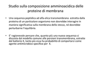 Studio sulla composizione amminoacidica delle proteine di membrana Una sequenza peptidica ad alfa-elica transmembrana  estratta dalla proteina di un particolare organismo non dovrebbe interagire in maniera significativa sulla membrana dello stesso, né dovrebbe perturbarne l’equilibrio. E’ ragionevole pensare che, quanto più una nuova sequenza si discosta dal modello comune alle porzioni transmembrana, estratte dal batterio X, tanto più essa ha probabilità di comportarsi come agente antimicrobico specifico per  X.  