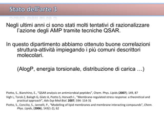 Negli ultimi anni ci sono stati molti tentativi di razionalizzare l’azione degli AMP tramite tecniche QSAR. In questo dipartimento abbiamo ottenuto buone correlazioni struttura-attività impiegando i più comuni descrittori molecolari. (AlogP, energia torsionale, distribuzione di carica …) Piotto, S., Bianchino, E., “QSAR analysis on antimicrobial peptides”, Chem. Phys. Lipids ( 2007 ); 149, 87 Vigh L, Torok Z, Balogh G, Glatz A, Piotto S, Horvath I., “Membrane-regulated stress response: a theoretical and practical approach”,  Adv Exp Med Biol.   2007 ; 594: 114-31 Piotto, S., Concilio, S., Iannelli, P., “Modelling of lipid membranes and membrane interacting compounds”,  Chem. Phys. Lipids , ( 2006 ), 143(1-2), 62 