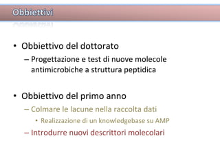 Obbiettivo del dottorato Progettazione e test di nuove molecole antimicrobiche a struttura peptidica Obbiettivo del primo anno Colmare le lacune nella raccolta dati Realizzazione di un knowledgebase su AMP Introdurre nuovi descrittori molecolari 