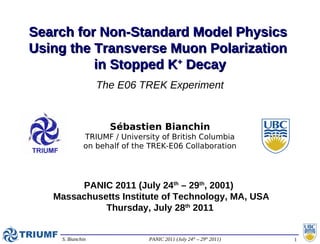 Search for Non-Standard Model Physics
Using the Transverse Muon Polarization
          in Stopped K+ Decay
                  The E06 TREK Experiment


                    Sébastien Bianchin
             TRIUMF / University of British Columbia
             on behalf of the TREK-E06 Collaboration




        PANIC 2011 (July 24th – 29th, 2001)
   Massachusetts Institute of Technology, MA, USA
             Thursday, July 28th 2011


    S. Bianchin              PANIC 2011 (July 24th – 29th 2011)   1
 