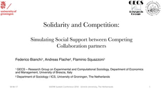 30-06-17 XXXVIII Sunbelt Conference 2018 - Utrecht University, The Netherlands
Solidarity and Competition:
Simulating Social Support between Competing
Collaboration partners
Federico Bianchi1, Andreas Flache2, Flaminio Squazzoni1
1 GECS – Research Group on Experimental and Computational Sociology, Department of Economics
and Management, University of Brescia, Italy
2 Department of Sociology / ICS, University of Groningen, The Netherlands
1
 