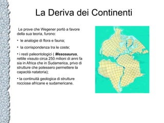 La Deriva dei Continenti
Le prove che Wegener portò a favore
della sua teoria, furono:
• le analogie di flora e fauna;
• la corrispondenza tra le coste;
• i resti paleontologici ( Mesosaurus,
rettile vissuto circa 250 milioni di anni fa
sia in Africa che in Sudamerica, privo di
strutture che potessero permettere la
capacità natatoria);
• la continuità geologica di strutture
rocciose africane e sudamericane.

 