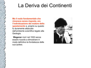 La Deriva dei Continenti
Ma il nodo fondamentale che
rimaneva senza risposta, era
l’individuazione del motore dello
spostamento e, proprio su questo
fu duramente attaccato
dall’ambiente scientifico legato alla
Geologia.
Wegener morì nel 1930 senza
essere riuscito a dimostrare in
modo definitivo la fondatezza della
sua ipotesi.

 