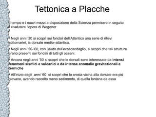Tettonica a Placche
Il tempo e i nuovi mezzi a disposizione della Scienza permisero in seguito
di rivalutare l’opera di Wegener
• Negli anni ’30 si scoprì sui fondali dell’Atlantico una serie di rilievi
sottomarini, la dorsale medio–atlantica.
• Negli anni ’50-’60, con l’aiuto dell’ecoscandaglio, si scoprì che tali strutture
erano presenti sui fondali di tutti gli oceani.
• Ancora negli anni ’50 si scoprì che le dorsali sono interessate da intensi
fenomeni sismici e vulcanici e da intense anomalie gravitazionali e
termiche
• All’inizio degli anni ’60 si scoprì che la crosta vicina alla dorsale era più
giovane, avendo raccolto meno sedimento, di quella lontana da essa

 
