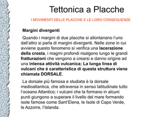 Tettonica a Placche
I MOVIMENTI DELLE PLACCHE E LE LORO CONSEGUENZE

Margini divergenti
Quando i margini di due placche si allontanano l’uno
dall’altro si parla di margini divergenti. Nelle zone in cui
avviene questo fenomeno si verifica una lacerazione
della crosta, i magmi profondi risalgono lungo le grandi
fratturazioni che vengono a crearsi e danno origine ad
una intensa attività vulcanica; La lunga linea di
vulcani che è caratteristica di questa struttura viene
chiamata DORSALE.
La dorsale più famosa e studiata è la dorsale
medioatlantica, che attraversa in senso latitudinale tutto
l’oceano Atlantico; i vulcani che la formano in alcuni
punti giungono a superare il livello del mare formando
isole famose come Sant’Elena, le Isole di Capo Verde,
le Azzorre, l’Islanda.

 