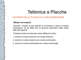 Tettonica a Placche
I MOVIMENTI DELLE PLACCHE E LE LORO CONSEGUENZE
Margini convergenti
Quando i margini di due placche si avvicinano si parla di margini
convergenti, ma gli effetti che ne derivano dipendono dalla natura
delle due placche.
Possiamo avere tre situazioni assai differenti tra loro:
1. scontro di crosta oceanica con crosta oceanica
2. scontro di crosta oceanica con crosta continentale
3. scontro di crosta continentale con crosta continentale.

 