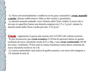 La Terra convenzionalmente è suddivisa in tre gusci concentrici: crosta, mantello
e nucleo. Questa suddivisione è fatta su dati sismici e geochimici.
nucleo
La densità aumenta andando verso l'interno della Terra. Infatti, le rocce che si
trovano in superficie hanno una densità compresa tra 2.5 e 3 g/cm3, mentre la
densità media della Terra è molto più alta, 5.52 g/cm3.

Crosta : rappresenta il guscio più esterno ed è lo 0.94% del volume terrestre.
Si può riconoscere una crosta oceanica (5-10 km di spessore) densa in quanto
costituita da rocce silicatiche ricche di Fe e Mg, e una crosta continentale (30-40
km sotto i continenti, 70 km sotto le catene montuose) meno denso costituita da
rocce silicatiche ricche in Al e Si.
La crosta continentale è più antica di quella oceanica, con rocce che risalgono a
3.8 miliardi di anni fa.

 