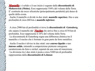 Mantello : è solido e il suo inizio è segnato dalla discontinuità di
Mohorovicic (Moho). Esso rappresenta l’84% del volume della Terra.
E’ costituito da rocce silicatiche (principalmente peridotiti) più dense di
quelle della crosta.
Anche il mantello si divide in due strati: mantello superiore, fino a una
superiore
profondità di circa 680 km e mantello inferiore.
inferiore
A circa 2900 km di profondità si trova la discontinuità di Gutenberg,
che separa il mantello dal Nucleo che arriva fino a circa 6370 km di
profondità. Esso rappresenta il 16% del volume della Terra.
La discontinuità di Gutenberg segna una differenza chimica tra il
mantello e il nucleo che è formato in gran parte da ferro metallico.
Anche il nucleo è diviso in due strati: uno esterno liquido e uno
interno solido, entrambi a composizione piuttosto omogenea
solido
caratterizzata da ferro e nichel, separati da una zona di transizione.
La divisione tra i due strati è posta a circa 5200 km di profondità
rappresentata dalla discontinuità di Lehman

 