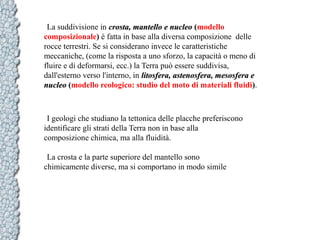 La suddivisione in crosta, mantello e nucleo (modello
composizionale) è fatta in base alla diversa composizione delle
rocce terrestri. Se si considerano invece le caratteristiche
meccaniche, (come la risposta a uno sforzo, la capacità o meno di
fluire e di deformarsi, ecc.) la Terra può essere suddivisa,
dall'esterno verso l'interno, in litosfera, astenosfera, mesosfera e
nucleo (modello reologico: studio del moto di materiali fluidi).

I geologi che studiano la tettonica delle placche preferiscono
identificare gli strati della Terra non in base alla
composizione chimica, ma alla fluidità.
La crosta e la parte superiore del mantello sono
chimicamente diverse, ma si comportano in modo simile

 