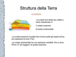 Struttura della Terra
LA CROSTA

La crosta è lo strato più sottile e
viene classificata in:
1.crosta oceanica
2.crosta continentale

La crosta oceanica è quella che si trova sotto gli oceani ed ha
uno spessore di circa 7 km.
La crosta continentale ha uno spessore variabile, fino a circa
70 km. È “più leggera” di quella oceanica.

 