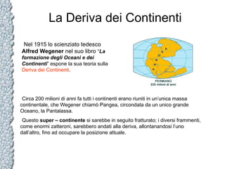 La Deriva dei Continenti
Nel 1915 lo scienziato tedesco
Alfred Wegener nel suo libro “La
formazione degli Oceani e dei
Continenti” espone la sua teoria sulla
Deriva dei Continenti.

Circa 200 milioni di anni fa tutti i continenti erano riuniti in un’unica massa
continentale, che Wegener chiamò Pangea, circondata da un unico grande
Oceano, la Pantalassa.
Questo super – continente si sarebbe in seguito fratturato; i diversi frammenti,
come enormi zatteroni, sarebbero andati alla deriva, allontanandosi l’uno
dall’altro, fino ad occupare la posizione attuale.

 