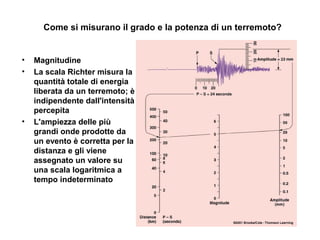 Come si misurano il grado e la potenza di un terremoto?
• Magnitudine
• La scala Richter misura la
quantità totale di energia
liberata da un terremoto; è
indipendente dall'intensità
percepita
• L'ampiezza delle più
grandi onde prodotte da
un evento è corretta per la
distanza e gli viene
assegnato un valore su
una scala logaritmica a
tempo indeterminato
 