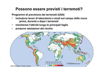 Possono essere previsti i terremoti?
Programmi di previsione dei terremoti (USA)
• includono lavori di laboratorio e studi sul campo delle rocce
prima, durante e dopo i terremoti
• monitorare l'attività lungo le principali faglie
• produrre valutazioni del rischio
 