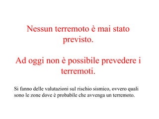 Nessun terremoto è mai stato
previsto.
Ad oggi non è possibile prevedere i
terremoti.
Si fanno delle valutazioni sul rischio sismico, ovvero quali
sono le zone dove è probabile che avvenga un terremoto.
 