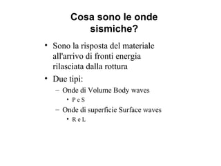 Cosa sono le onde
sismiche?
• Sono la risposta del materiale
all'arrivo di fronti energia
rilasciata dalla rottura
• Due tipi:
– Onde di Volume Body waves
• P e S
– Onde di superficie Surface waves
• R e L
 