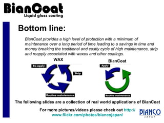 Bottom line: BianCoat provides a high level of protection with a minimum of maintenance over a long period of time leading to a savings in time and money breaking the traditional and costly cycle of high maintenance, strip and reapply associated with waxes and other coatings. The following slides are a collection of real world applications of BianCoat For more pictures/videos please check out  http:// www.flickr.com/photos/biancojapan / WAX BianCoat 