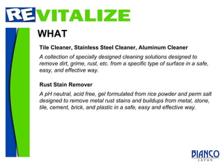 WHAT A collection of specially designed cleaning solutions designed to remove dirt, grime, rust, etc. from a specific type of surface in a safe, easy, and effective way. Tile Cleaner, Stainless Steel Cleaner, Aluminum Cleaner Rust Stain Remover A pH neutral, acid free, gel formulated from rice powder and perm salt designed to remove metal rust stains and buildups from metal, stone, tile, cement, brick, and plastic in a safe, easy and effective way. 