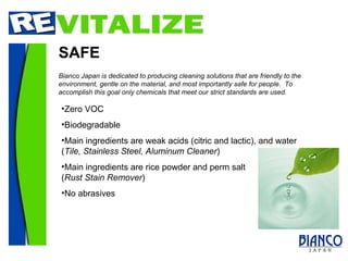 SAFE Zero VOC Biodegradable Main ingredients are weak acids (citric and lactic), and water ( Tile, Stainless Steel, Aluminum Cleaner ) Main ingredients are rice powder and perm salt  ( Rust Stain Remover ) No abrasives Bianco Japan is dedicated to producing cleaning solutions that are friendly to the environment, gentle on the material, and most importantly safe for people.  To accomplish this goal only chemicals that meet our strict standards are used. 