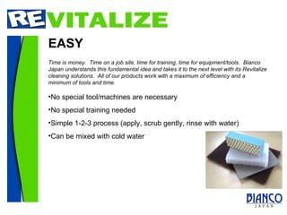 EASY No special tool/machines are necessary No special training needed Simple 1-2-3 process (apply, scrub gently, rinse with water) Can be mixed with cold water Time is money.  Time on a job site, time for training, time for equipment/tools.  Bianco Japan understands this fundamental idea and takes it to the next level with its Revitalize cleaning solutions.  All of our products work with a maximum of efficiency and a minimum of tools and time.  