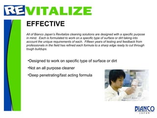 EFFECTIVE Designed to work on specific type of surface or dirt Not an all purpose cleaner Deep penetrating/fast acting formula All of Bianco Japan’s Revitalize cleaning solutions are designed with a specific purpose in mind.  Each is formulated to work on a specific type of surface or dirt taking into account the unique requirements of each.  Fifteen years of testing and feedback from professionals in the field has refined each formula to a sharp edge ready to cut through tough buildups. 