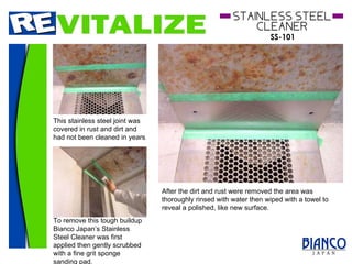 This stainless steel joint was covered in rust and dirt and had not been cleaned in years  To remove this tough buildup Bianco Japan’s Stainless Steel Cleaner was first applied then gently scrubbed with a fine grit sponge sanding pad.  After the dirt and rust were removed the area was thoroughly rinsed with water then wiped with a towel to reveal a polished, like new surface. 