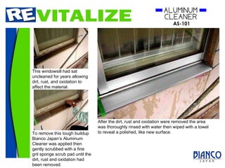 This windowsill had sat uncleaned for years allowing dirt, rust, and oxidation to affect the material. To remove this tough buildup Bianco Japan’s Aluminum Cleaner was applied then gently scrubbed with a fine grit sponge scrub pad until the dirt, rust and oxidation had been removed. After the dirt, rust and oxidation were removed the area was thoroughly rinsed with water then wiped with a towel to reveal a polished, like new surface. 