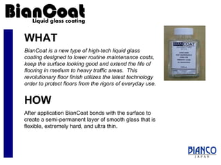 WHAT BianCoat is a new type of high-tech liquid glass coating designed to lower routine maintenance costs, keep the surface looking good and extend the life of flooring in medium to heavy traffic areas.  This revolutionary floor finish utilizes the latest technology  order to protect floors from the rigors of everyday use. HOW After application BianCoat bonds with the surface to create a semi-permanent layer of smooth glass that is flexible, extremely hard, and ultra thin. 