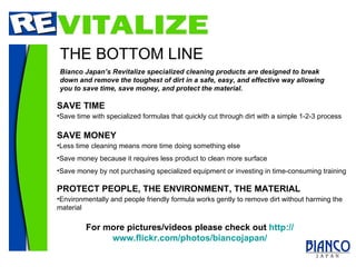THE BOTTOM LINE Bianco Japan’s Revitalize specialized cleaning products are designed to break down and remove the toughest of dirt in a safe, easy, and effective way allowing you to save time, save money, and protect the material. SAVE MONEY Less time cleaning means more time doing something else Save money because it requires less product to clean more surface Save money by not purchasing specialized equipment or investing in time-consuming training PROTECT PEOPLE, THE ENVIRONMENT, THE MATERIAL Environmentally and people friendly formula works gently to remove dirt without harming the material SAVE TIME Save time with specialized formulas that quickly cut through dirt with a simple 1-2-3 process For more pictures/videos please check out  http:// www.flickr.com/photos/biancojapan / 