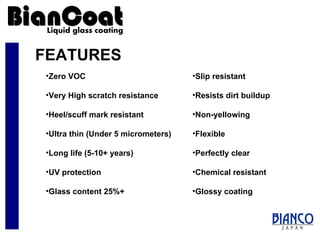 FEATURES Slip resistant Resists dirt buildup Non-yellowing Flexible Perfectly clear Chemical resistant Glossy coating Zero VOC Very High scratch resistance  Heel/scuff mark resistant Ultra thin (Under 5 micrometers) Long life (5-10+ years) UV protection Glass content 25%+ 