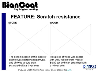 FEATURE: Scratch resistance The bottom section of this piece of granite was coated with BianCoat and allowed to cure than scratched with a 1 yen coin. STONE WOOD This piece of wood was coated with wax, two different types of BianCoat and than scratched with a 10 yen coin. If you are unable to view these videos please click on this  Link . 