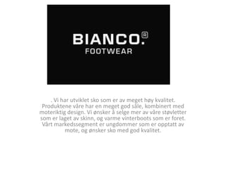 Bianco Sko . Vi har utviklet sko som er av meget høy kvalitet. Produktene våre har en meget god såle, kombinert med moteriktig design. Vi ønsker å selge mer av våre støvletter som er laget av skinn, og varme vinterboots som er foret. Vårt markedssegment er ungdommer som er opptatt av mote, og ønsker sko med god kvalitet. 