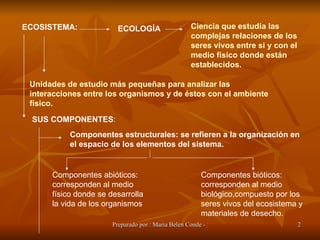 ECOSISTEMA:   ECOLOGÍA Ciencia que estudia las complejas relaciones de los seres vivos entre si y con el medio físico donde están establecidos. Unidades de estudio más pequeñas para analizar las interacciones entre los organismos y de éstos con el ambiente físico. SUS COMPONENTES : Componentes estructurales: se refieren a la organización en el espacio de los elementos del sistema.  Componentes abióticos: corresponden al medio físico donde se desarrolla la vida de los organismos Componentes bióticos: corresponden al medio biológico,compuesto por los seres vivos del ecosistema y materiales de desecho. 