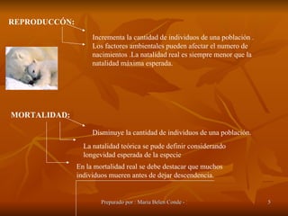REPRODUCCÓN: Incrementa la cantidad de individuos de una población . Los factores ambientales pueden afectar el numero de nacimientos .La natalidad real es siempre menor que la natalidad máxima esperada. MORTALIDAD: Disminuye la cantidad de individuos de una población.  La natalidad teórica se pude definir considerando longevidad esperada de la especie  En la mortalidad real se debe destacar que muchos individuos mueren antes de dejar descendencia. 