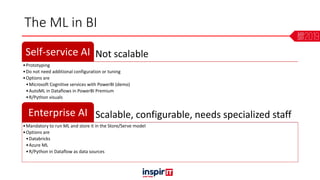 The ML in BI
Not scalableSelf-service AI
•Prototyping
•Do not need additional configuration or tuning
•Options are
•Microsoft Cognitive services with PowerBI (demo)
•AutoML in Dataflows in PowerBI Premium
•R/Python visuals
Scalable, configurable, needs specialized staffEnterprise AI
•Mandatory to run ML and store it in the Store/Serve model
•Options are
•Databricks
•Azure ML
•R/Python in Dataflow as data sources
 