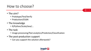 How to choose?
• The aim?
• Prototype/Test/Verify
• Production/O16N
• The knowledge
• R/Python/Scala/Java/…
• The task
• Image processing/Text analytics/Prediction/Classification
• The post-production support
• Can you support the solution afterwards?
 
