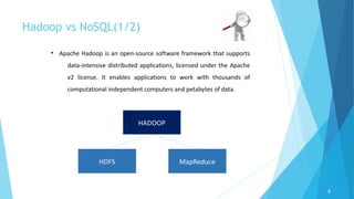 Hadoop vs NoSQL(1/2)
8
• Apache Hadoop is an open-source software framework that supports
data-intensive distributed applications, licensed under the Apache
v2 license. It enables applications to work with thousands of
computational independent computers and petabytes of data.
HADOOP
MapReduceHDFS
 
