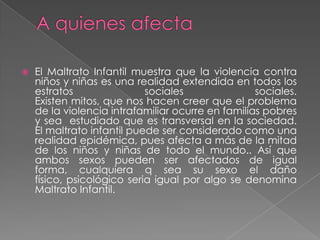  El Maltrato Infantil muestra que la violencia contra
niños y niñas es una realidad extendida en todos los
estratos sociales sociales.
Existen mitos, que nos hacen creer que el problema
de la violencia intrafamiliar ocurre en familias pobres
y sea estudiado que es transversal en la sociedad.
El maltrato infantil puede ser considerado como una
realidad epidémica, pues afecta a más de la mitad
de los niños y niñas de todo el mundo.. Así que
ambos sexos pueden ser afectados de igual
forma, cualquiera q sea su sexo el daño
físico, psicológico seria igual por algo se denomina
Maltrato Infantil.
 