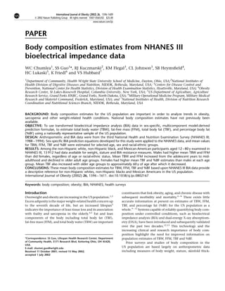 International Journal of Obesity (2002) 26, 1596–1609
       ß 2002 Nature Publishing Group All rights reserved 0307–0565/02 $25.00
                                                               www.nature.com/ijo



PAPER
Body composition estimates from NHANES III
bioelectrical impedance data
WC Chumlea1, SS Guo1*, RJ Kuczmarski2, KM Flegal3, CL Johnson3, SB Heymsﬁeld4,
HC Lukaski5, K Friedl6 and VS Hubbard7
1
 Department of Community, Health Wright State University School of Medicine, Dayton, Ohio, USA;2National Institutes of
Health Division of Digestive Diseases and Nutrition, NIDDK, Bethesda, Maryland, USA; 3Centers for Disease Control and
Prevention, National Center for Health Statistics, Division of Health Examination Statistics, Hyattsville, Maryland, USA; 4Obesity
Research Center, St Lukes-Roosevelt Hospital, Columbia University, New York, USA; 5US Department of Agriculture, Agriculture
Research Service, Grand Forks HNRC, Grand Forks, North Dakota, USA; 6Military Operational Medicine Program, Military Medical
Research and Materiel Command, Frederick, Maryland, USA; and 7National Institutes of Health, Division of Nutrition Research
Coordination and Nutritional Sciences Branch, NIDDK, Bethesda, Maryland, USA


BACKGROUND: Body composition estimates for the US population are important in order to analyze trends in obesity,
sarcopenia and other weight-related health conditions. National body composition estimates have not previously been
available.
OBJECTIVE: To use transformed bioelectrical impedance analysis (BIA) data in sex-speciﬁc, multicomponent model-derived
prediction formulae, to estimate total body water (TBW), fat-free mass (FFM), total body fat (TBF), and percentage body fat
(%BF) using a nationally representative sample of the US population.
DESIGN: Anthropometric and BIA data were from the third National Health and Nutrition Examination Survey (NHANES III;
1988 – 1994). Sex-speciﬁc BIA prediction equations developed for this study were applied to the NHANES data, and mean values
for TBW, FFM, TBF and %BF were estimated for selected age, sex and racial-ethnic groups.
RESULTS: Among the non-Hispanic white, non-Hispanic black, and Mexican-American participants aged 12 – 80 y examined in
NHANES III, 15 912 had data available for weight, stature and BIA resistance measures. Males had higher mean TBW and FFM
than did females, regardless of age or racial-ethnic status. Mean TBW and FFM increased from the adolescent years to mid-
adulthood and declined in older adult age groups. Females had higher mean TBF and %BF estimates than males at each age
group. Mean TBF also increased with older age groups to approximately 60 y of age after which it decreased.
CONCLUSIONS: These mean body composition estimates for TBW, FFM, TBF and %BF based upon NHANES III BIA data provide
a descriptive reference for non-Hispanic whites, non-Hispanic blacks and Mexican Americans in the US population.
International Journal of Obesity (2002) 26, 1596 – 1611. doi:10.1038/sj.ijo.0802167

Keywords: body composition; obesity; BIA; NHANES; health surveys

Introduction                                                                        constituents that link obesity, aging, and chronic disease with
Overweight and obesity are increasing in the US population.1,2                      subsequent morbidity and mortality.6 – 8 There exists little
Excess adiposity is the major weight-related health concern up                      accurate information at present on estimates of TBW, FFM,
to the seventh decade of life, but an increased lifespan3                           TBF, and percentage fat (%BF) for the US population as a
indicates the importance of lean tissue loss and its association                    whole.9 – 11 Systems capable of reliably quantifying body com-
with frailty and sarcopenia in the elderly.4,5 Fat and lean                         position under controlled conditions, such as bioelectrical
components of the body including total body fat (TBF),                              impedance analysis (BIA) and dual-energy X-ray absorptiom-
fat-free mass (FFM), and total body water (TBW) are important                       etry (DXA), have been introduced and subsequently validated
                                                                                    over the past two decades.12,13 This technology and the
                                                                                    increasing clinical and research importance of body com-
                                                                                    position highlight the need for improved information on
*Correspondence: SS Guo, Lifespan Health Research Center, Department                population estimates of TBW, FFM, TBF and %BF.
of Community Health, 3171 Research Blvd, Kettering Ohio, OH 45420,                     Prior surveys and studies of body composition in the
USA.
E-mail: shumei.guo@wright.edu                                                       US population are based largely on anthropometric data
Received 11 October 2001; revised 15 May 2002;                                      including measures of body weight, stature, skinfold thick-
accepted 1 July 2002
 