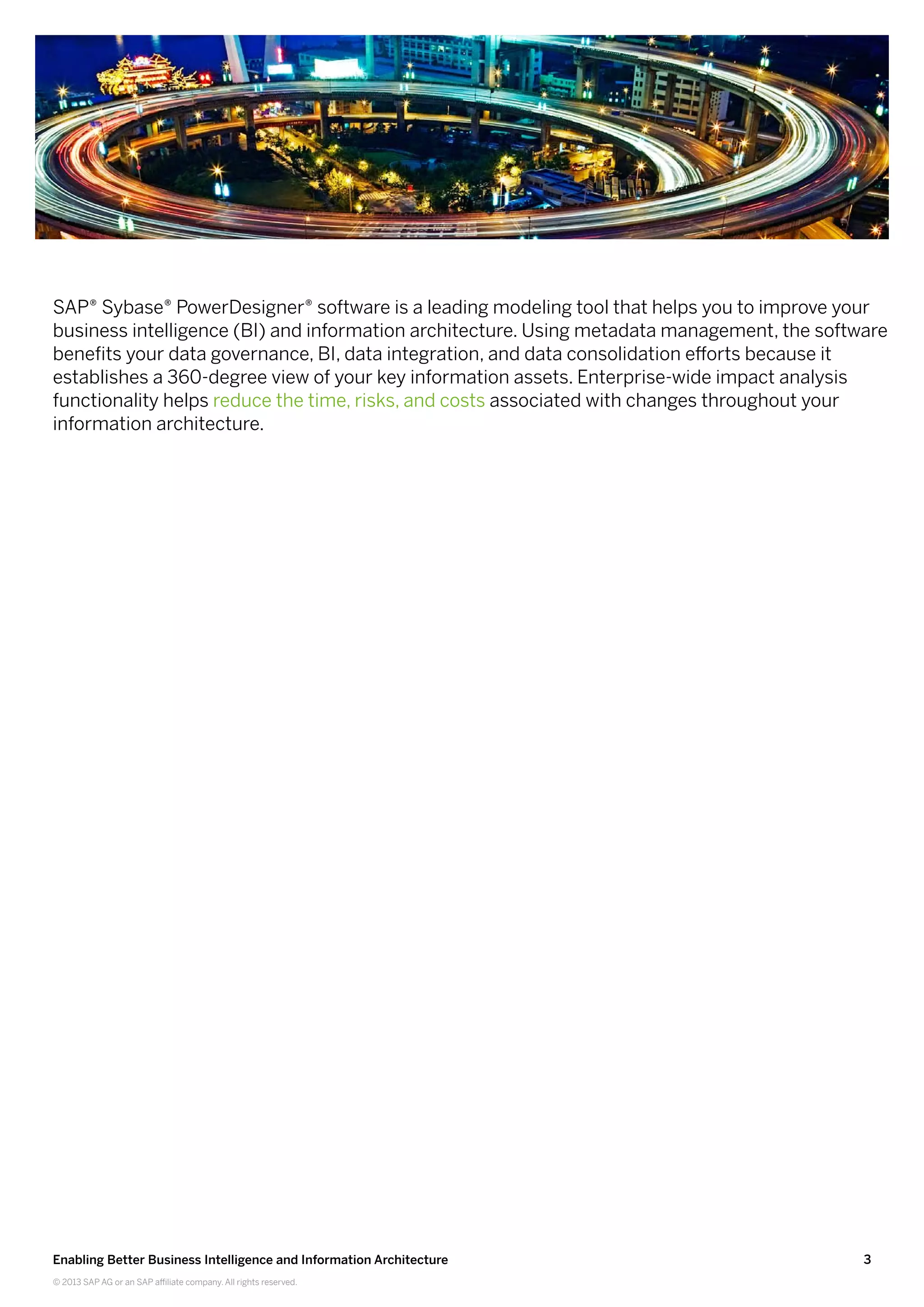 3Enabling Better Business Intelligence and Information Architecture
© 2013 SAP AG or an SAP affiliate company. All rights reserved.
SAP® Sybase® PowerDesigner® software is a leading modeling tool that helps you to improve your
business intelligence (BI) and information architecture. Using metadata management, the software
benefits your data governance, BI, data integration, and data consolidation efforts because it
establishes a 360-degree view of your key information assets. Enterprise-wide impact analysis
functionality helps reduce the time, risks, and costs associated with changes throughout your
information architecture.
 